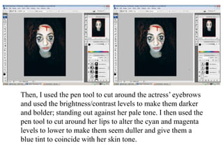 Then, I used the pen tool to cut around the actress’ eyebrows
and used the brightness/contrast levels to make them darker
and bolder; standing out against her pale tone. I then used the
pen tool to cut around her lips to alter the cyan and magenta
levels to lower to make them seem duller and give them a
blue tint to coincide with her skin tone.

 