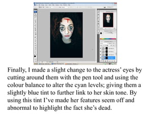 Finally, I made a slight change to the actress’ eyes by
cutting around them with the pen tool and using the
colour balance to alter the cyan levels; giving them a
slightly blue tint to further link to her skin tone. By
using this tint I’ve made her features seem off and
abnormal to highlight the fact she’s dead.

 