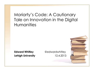 Moriarty’s Code: A Cautionary
Tale on Innovation in the Digital
Humanities

Edward Whitley
Lehigh University

@edwardwhitley
12.4.2013

 