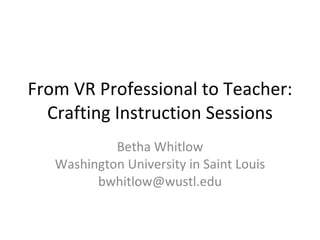 From VR Professional to Teacher: Crafting Instruction Sessions Betha Whitlow Washington University in Saint Louis [email_address] 