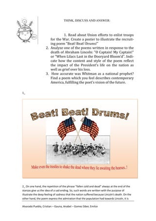 THINK, DISCUSS AND ANSWER:



                                1. Read about Union efforts to enlist troops
                       for the War. Create a poster to illustrate the recruit-
                       ing poem "Beat! Beat! Drums!"
                    2. Analyze one of the poems written in response to the
                       death of Abraham Lincoln: "O Captain! My Captain!"
                       or "When Lilacs Last in the Dooryard Bloom’d". Indi-
                       cate how the content and style of the poem reflect
                       the impact of the President’s life on the nation as
                       well as grief over his loss.
                    3. How accurate was Whitman as a national prophet?
                       Find a poem which you feel describes contemporary
                       America, fulfilling the poet’s vision of the future.

1_




2_ On one hand, the repetition of the phrase “fallen cold and dead” always at the end of the
stanzas give us the idea of a sad ending. So, such words are written with the purpose of
illustrate the deep feeling of sadness that the nation suffered because Lincoln’s death. On the
other hand, the poem express the admiration that the population had towards Lincoln, it is

Alvarado Puebla, Cristian – Gauna, Anabel – Gomez Siber, Emilce
 