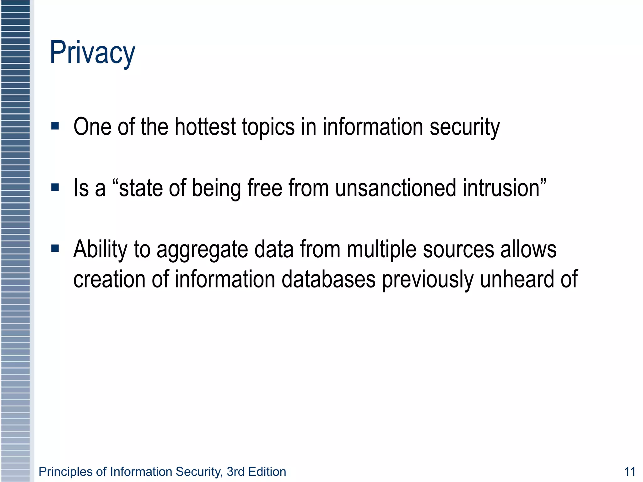 Principles of Information Security, 3rd Edition 11
Privacy
 One of the hottest topics in information security
 Is a “state of being free from unsanctioned intrusion”
 Ability to aggregate data from multiple sources allows
creation of information databases previously unheard of
 