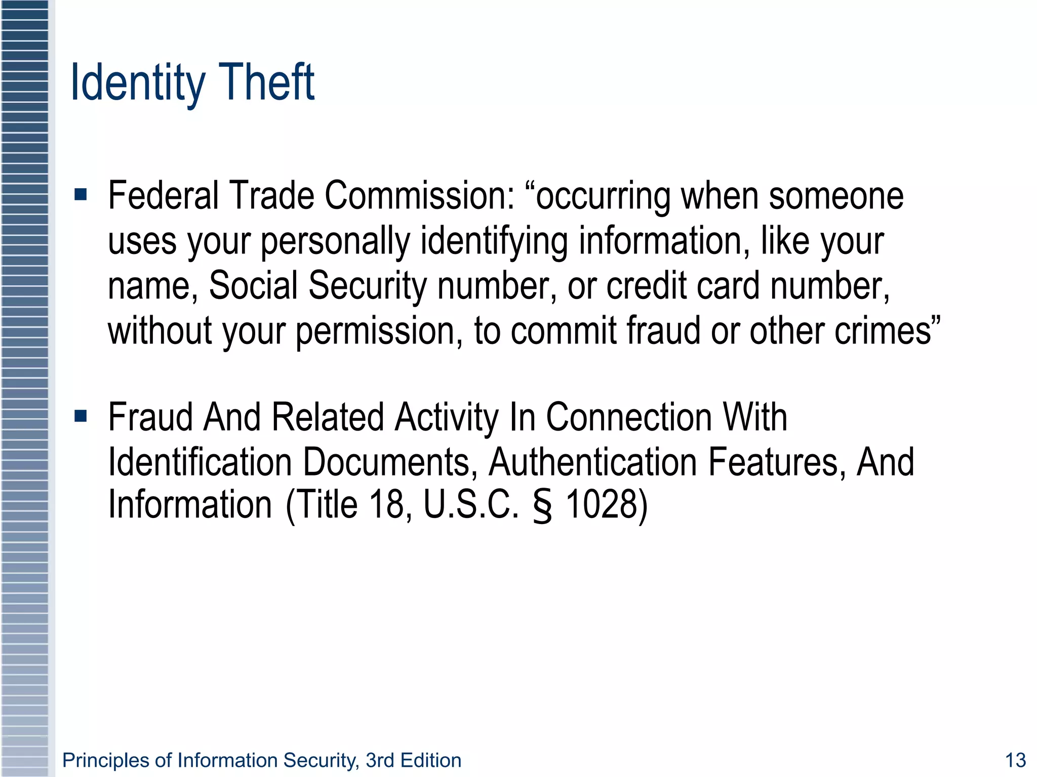 Principles of Information Security, 3rd Edition 13
Identity Theft
 Federal Trade Commission: “occurring when someone
uses your personally identifying information, like your
name, Social Security number, or credit card number,
without your permission, to commit fraud or other crimes”
 Fraud And Related Activity In Connection With
Identification Documents, Authentication Features, And
Information (Title 18, U.S.C. § 1028)
 