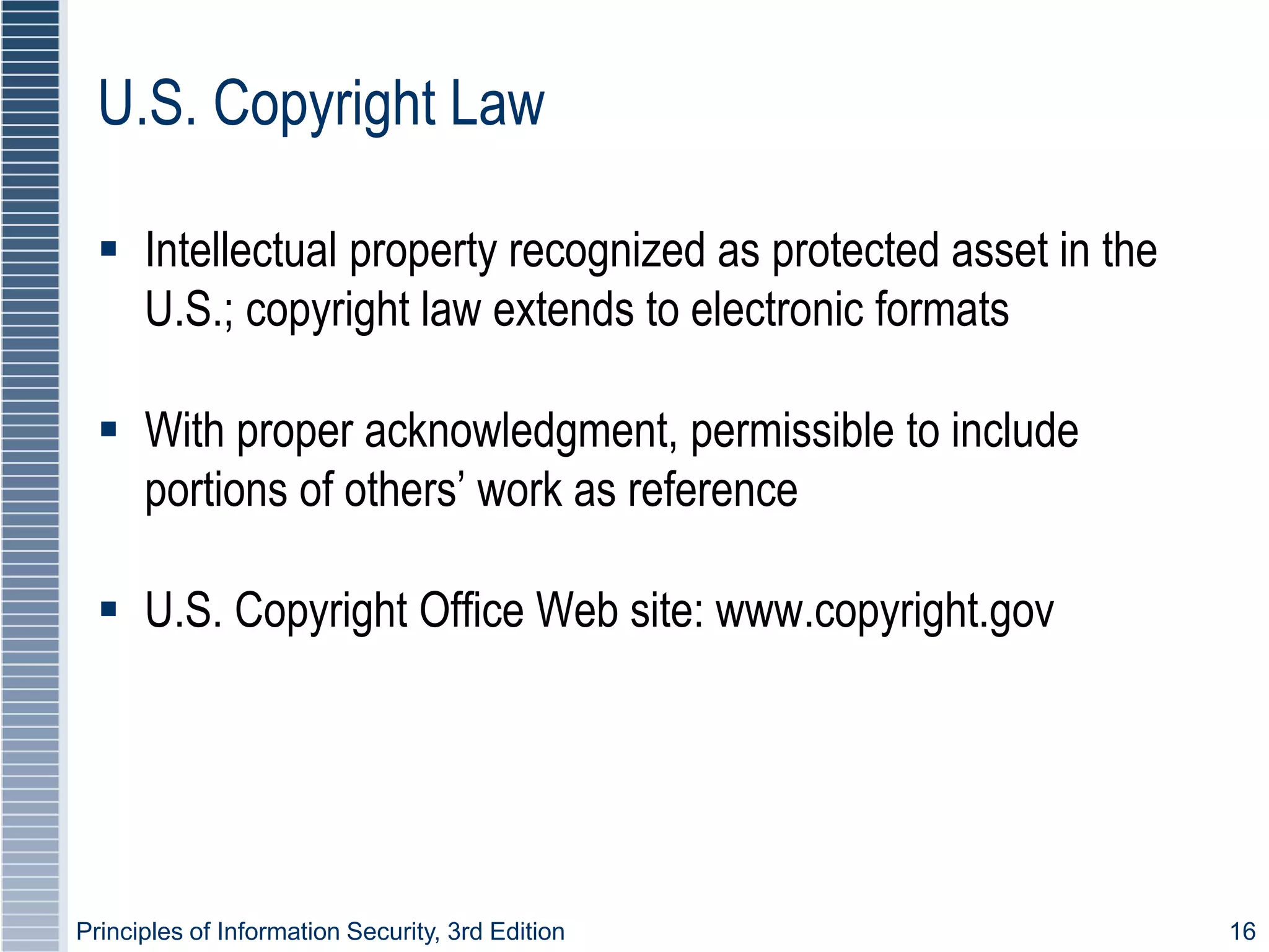 Principles of Information Security, 3rd Edition 16
U.S. Copyright Law
 Intellectual property recognized as protected asset in the
U.S.; copyright law extends to electronic formats
 With proper acknowledgment, permissible to include
portions of others’ work as reference
 U.S. Copyright Office Web site: www.copyright.gov
 