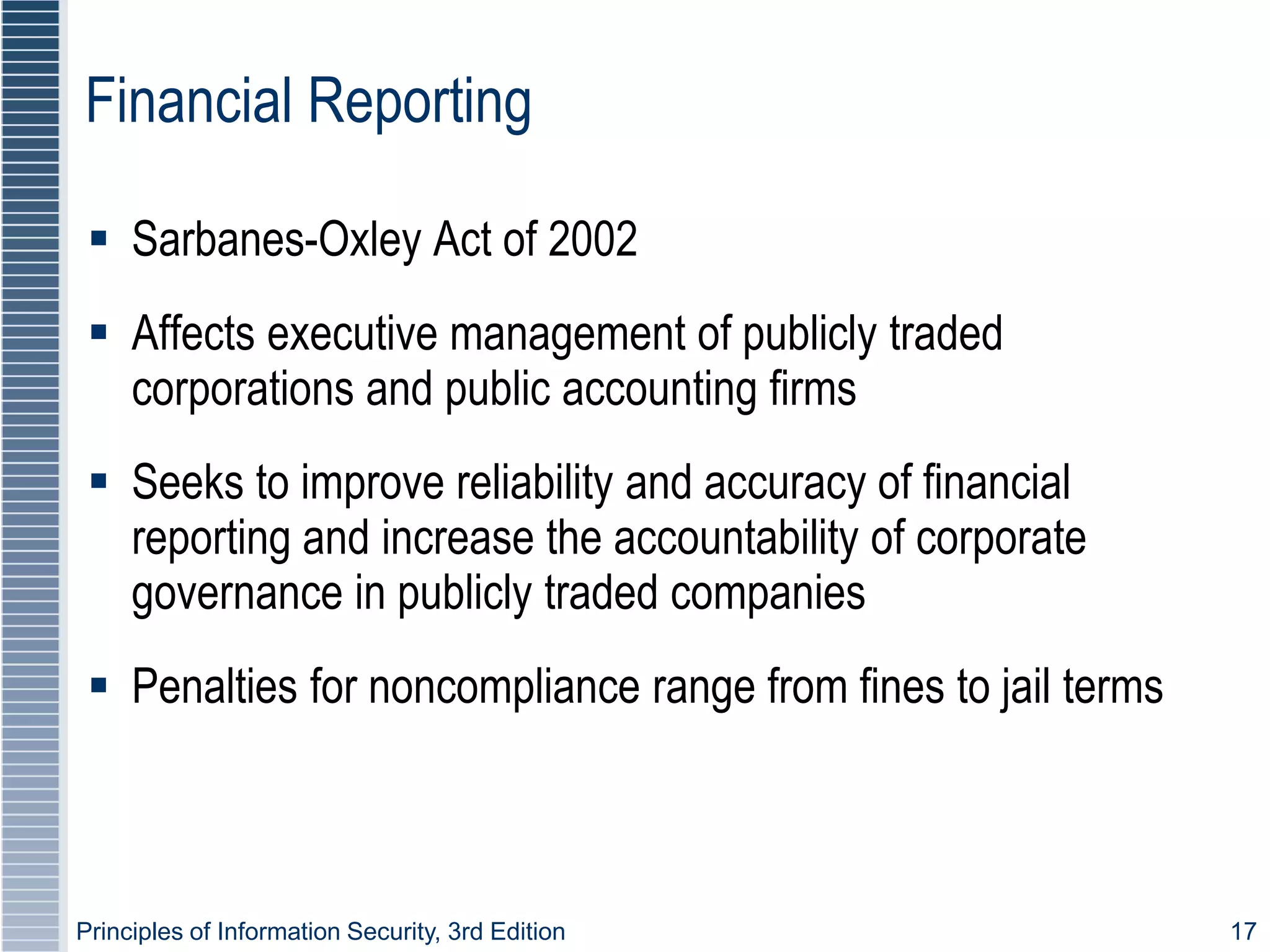Principles of Information Security, 3rd Edition 17
Financial Reporting
 Sarbanes-Oxley Act of 2002
 Affects executive management of publicly traded
corporations and public accounting firms
 Seeks to improve reliability and accuracy of financial
reporting and increase the accountability of corporate
governance in publicly traded companies
 Penalties for noncompliance range from fines to jail terms
 