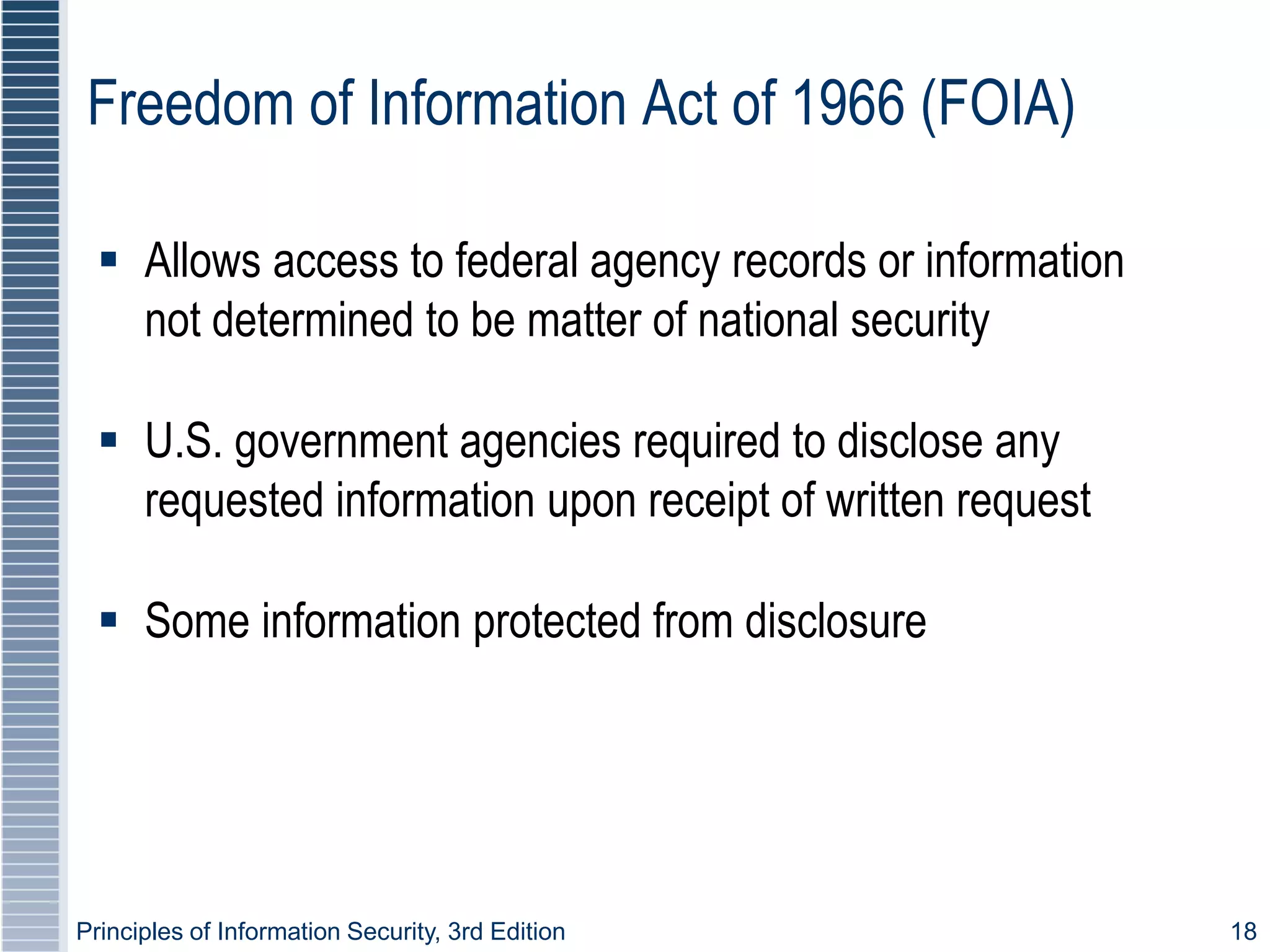 Principles of Information Security, 3rd Edition 18
Freedom of Information Act of 1966 (FOIA)
 Allows access to federal agency records or information
not determined to be matter of national security
 U.S. government agencies required to disclose any
requested information upon receipt of written request
 Some information protected from disclosure
 