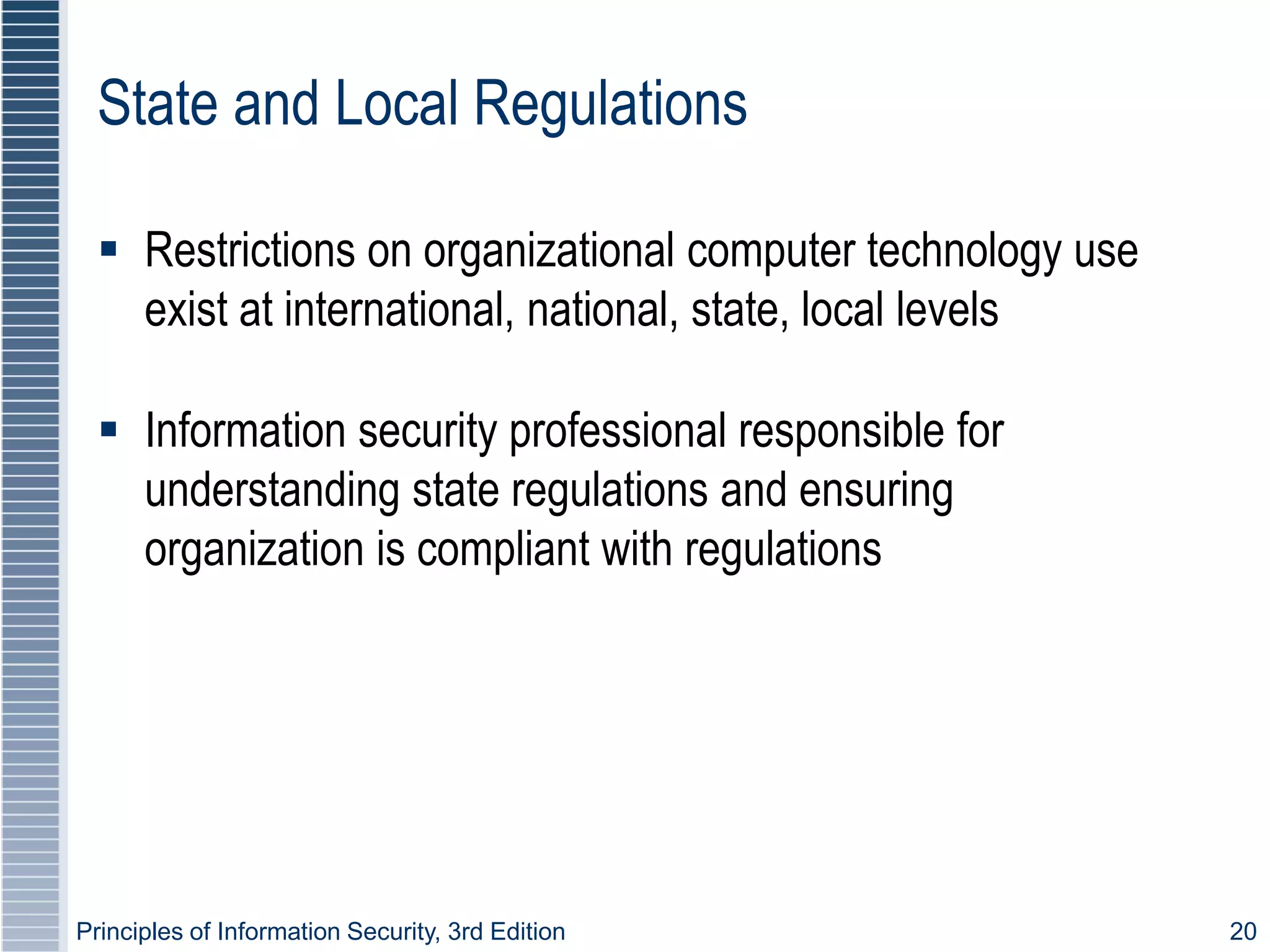 Principles of Information Security, 3rd Edition 20
State and Local Regulations
 Restrictions on organizational computer technology use
exist at international, national, state, local levels
 Information security professional responsible for
understanding state regulations and ensuring
organization is compliant with regulations
 