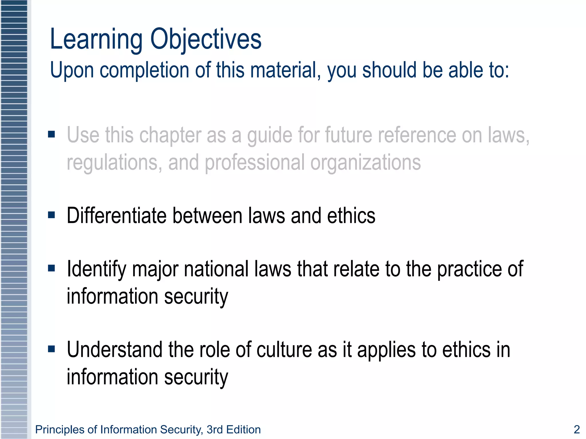 Principles of Information Security, 3rd Edition 2
 Use this chapter as a guide for future reference on laws,
regulations, and professional organizations
 Differentiate between laws and ethics
 Identify major national laws that relate to the practice of
information security
 Understand the role of culture as it applies to ethics in
information security
Learning Objectives
Upon completion of this material, you should be able to:
 