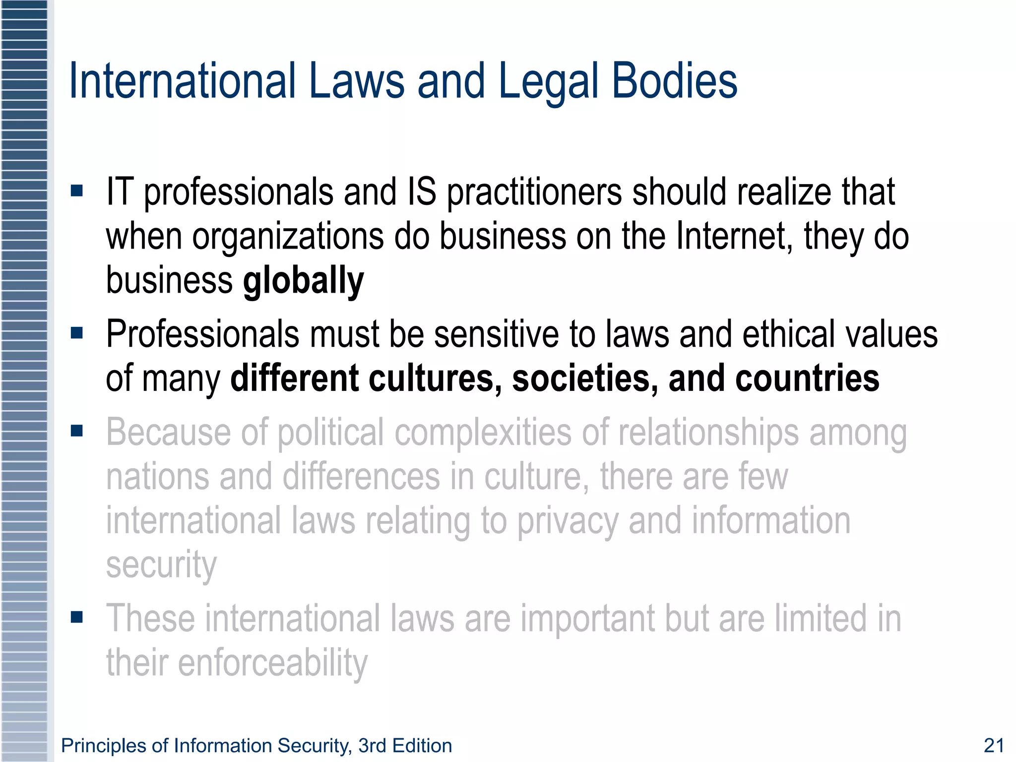 Principles of Information Security, 3rd Edition 21
International Laws and Legal Bodies
 IT professionals and IS practitioners should realize that
when organizations do business on the Internet, they do
business globally
 Professionals must be sensitive to laws and ethical values
of many different cultures, societies, and countries
 Because of political complexities of relationships among
nations and differences in culture, there are few
international laws relating to privacy and information
security
 These international laws are important but are limited in
their enforceability
 