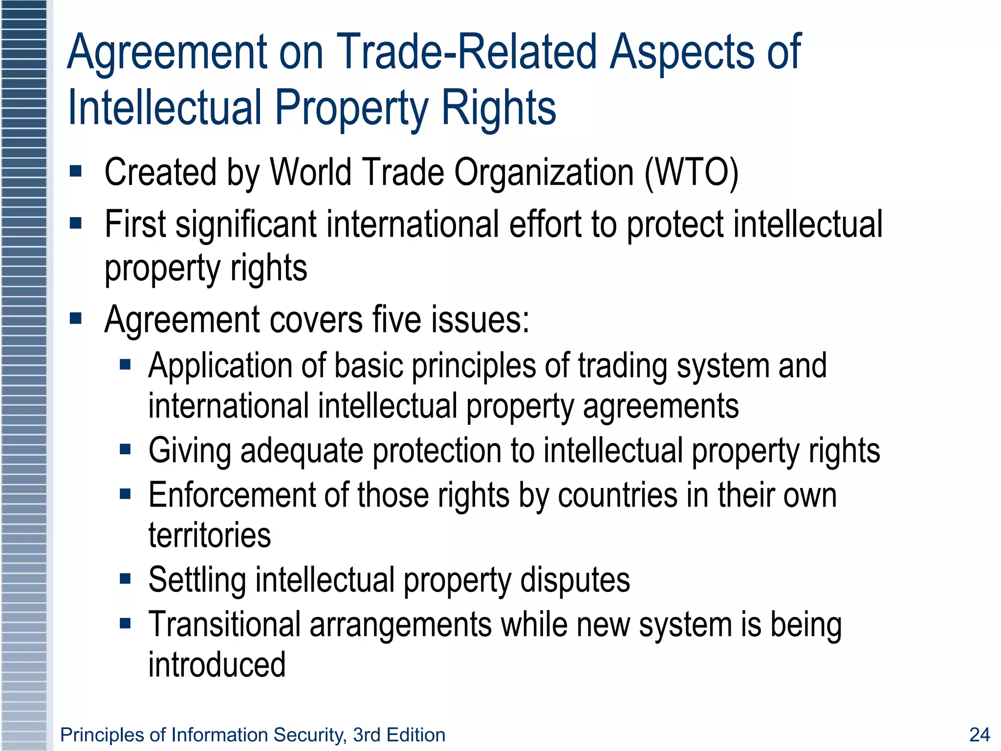 Principles of Information Security, 3rd Edition 24
Agreement on Trade-Related Aspects of
Intellectual Property Rights
 Created by World Trade Organization (WTO)
 First significant international effort to protect intellectual
property rights
 Agreement covers five issues:
 Application of basic principles of trading system and
international intellectual property agreements
 Giving adequate protection to intellectual property rights
 Enforcement of those rights by countries in their own
territories
 Settling intellectual property disputes
 Transitional arrangements while new system is being
introduced
 