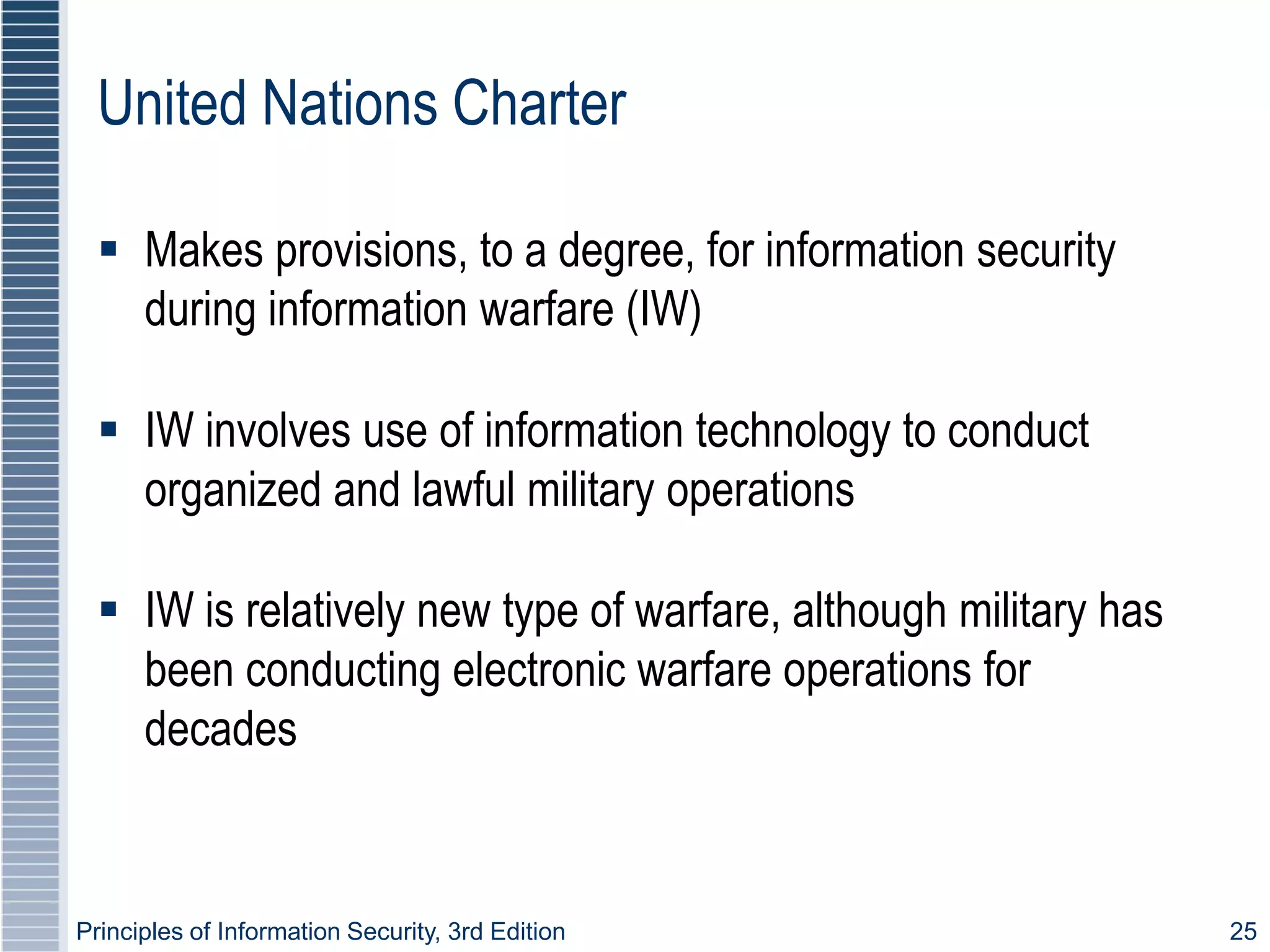 Principles of Information Security, 3rd Edition 25
United Nations Charter
 Makes provisions, to a degree, for information security
during information warfare (IW)
 IW involves use of information technology to conduct
organized and lawful military operations
 IW is relatively new type of warfare, although military has
been conducting electronic warfare operations for
decades
 