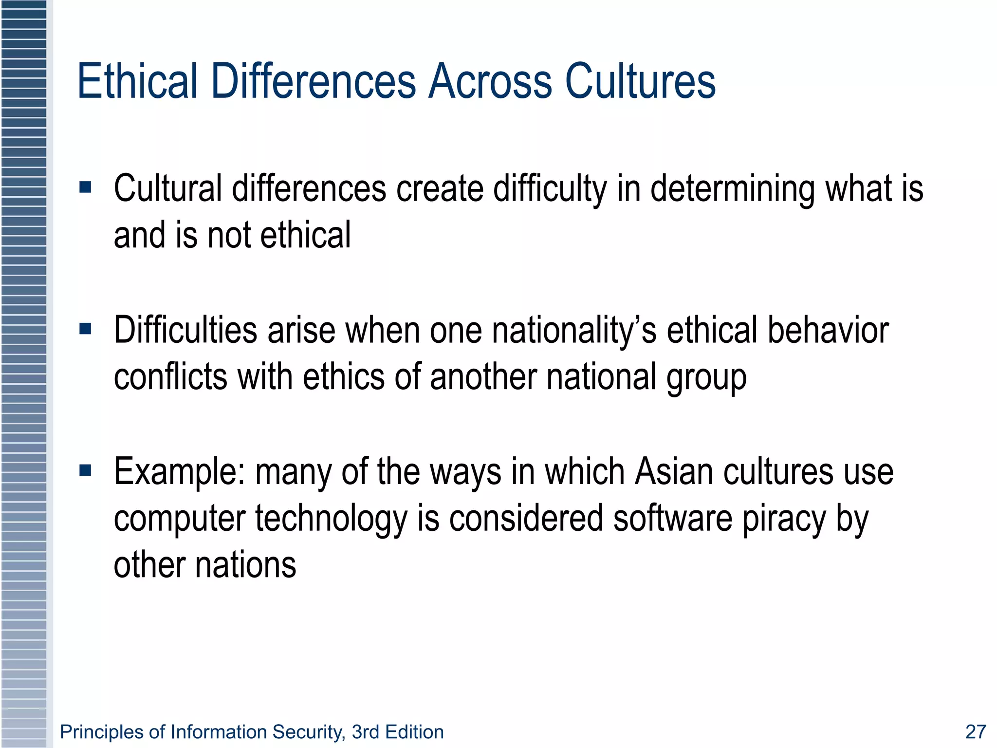 Principles of Information Security, 3rd Edition 27
Ethical Differences Across Cultures
 Cultural differences create difficulty in determining what is
and is not ethical
 Difficulties arise when one nationality’s ethical behavior
conflicts with ethics of another national group
 Example: many of the ways in which Asian cultures use
computer technology is considered software piracy by
other nations
 