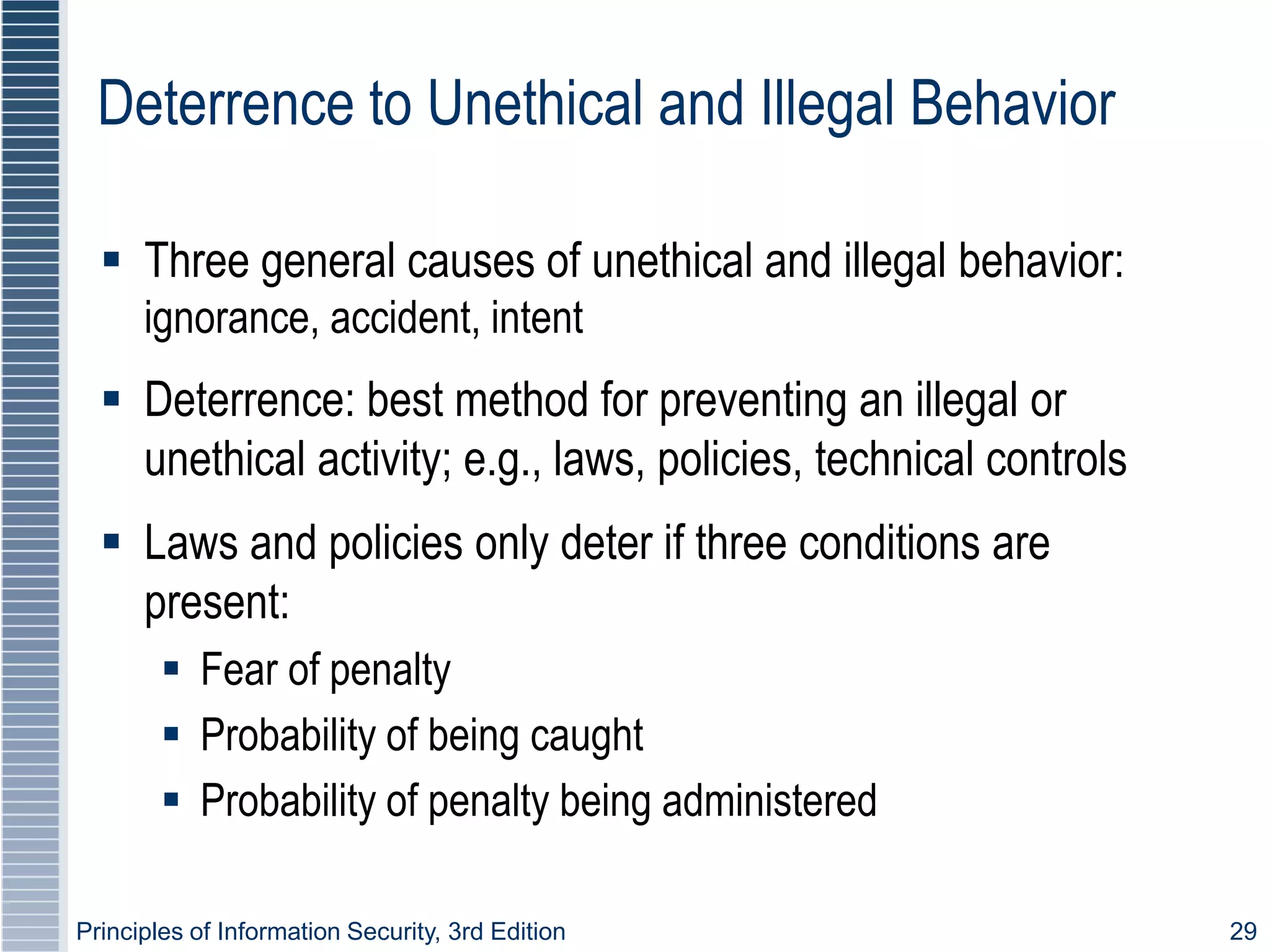 Principles of Information Security, 3rd Edition 29
Deterrence to Unethical and Illegal Behavior
 Three general causes of unethical and illegal behavior:
ignorance, accident, intent
 Deterrence: best method for preventing an illegal or
unethical activity; e.g., laws, policies, technical controls
 Laws and policies only deter if three conditions are
present:
 Fear of penalty
 Probability of being caught
 Probability of penalty being administered
 