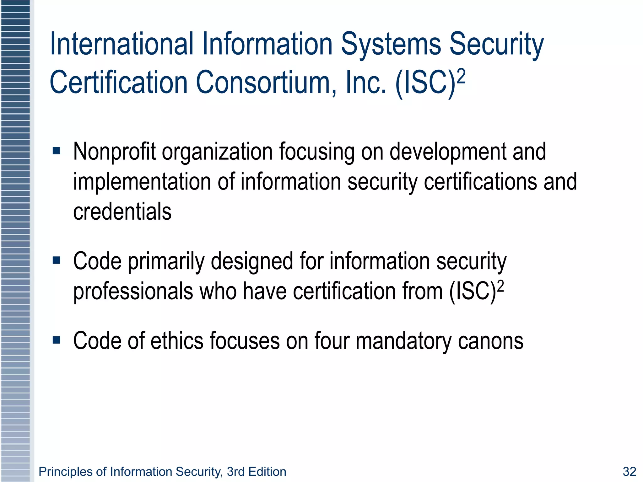 Principles of Information Security, 3rd Edition 32
International Information Systems Security
Certification Consortium, Inc. (ISC)2
 Nonprofit organization focusing on development and
implementation of information security certifications and
credentials
 Code primarily designed for information security
professionals who have certification from (ISC)2
 Code of ethics focuses on four mandatory canons
 