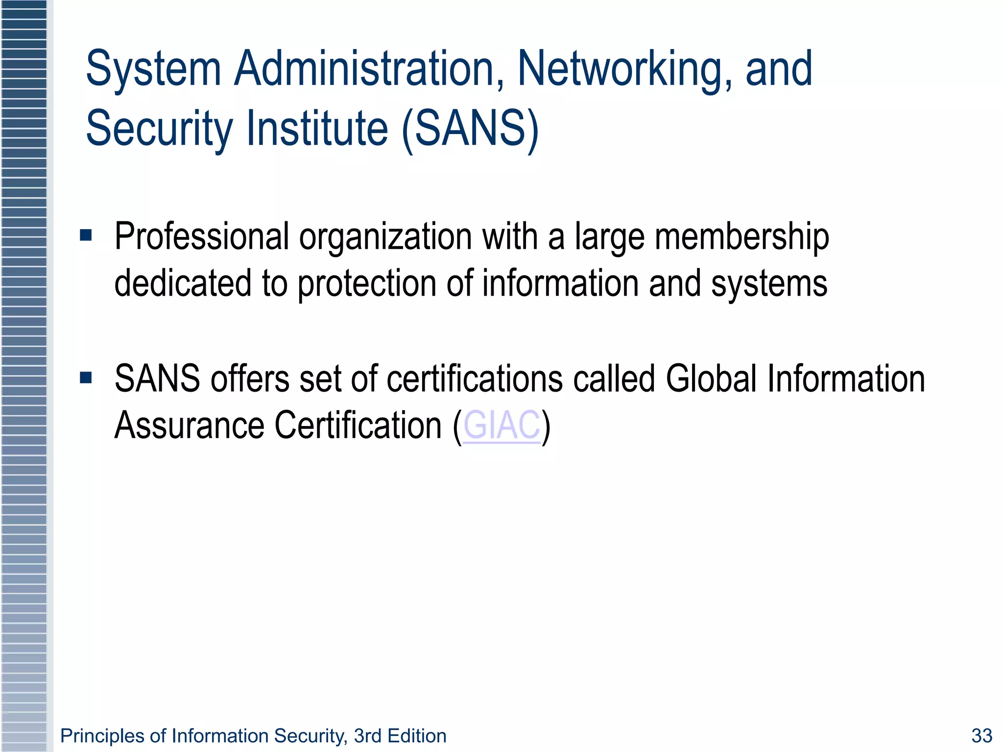 Principles of Information Security, 3rd Edition 33
System Administration, Networking, and
Security Institute (SANS)
 Professional organization with a large membership
dedicated to protection of information and systems
 SANS offers set of certifications called Global Information
Assurance Certification (GIAC)
 