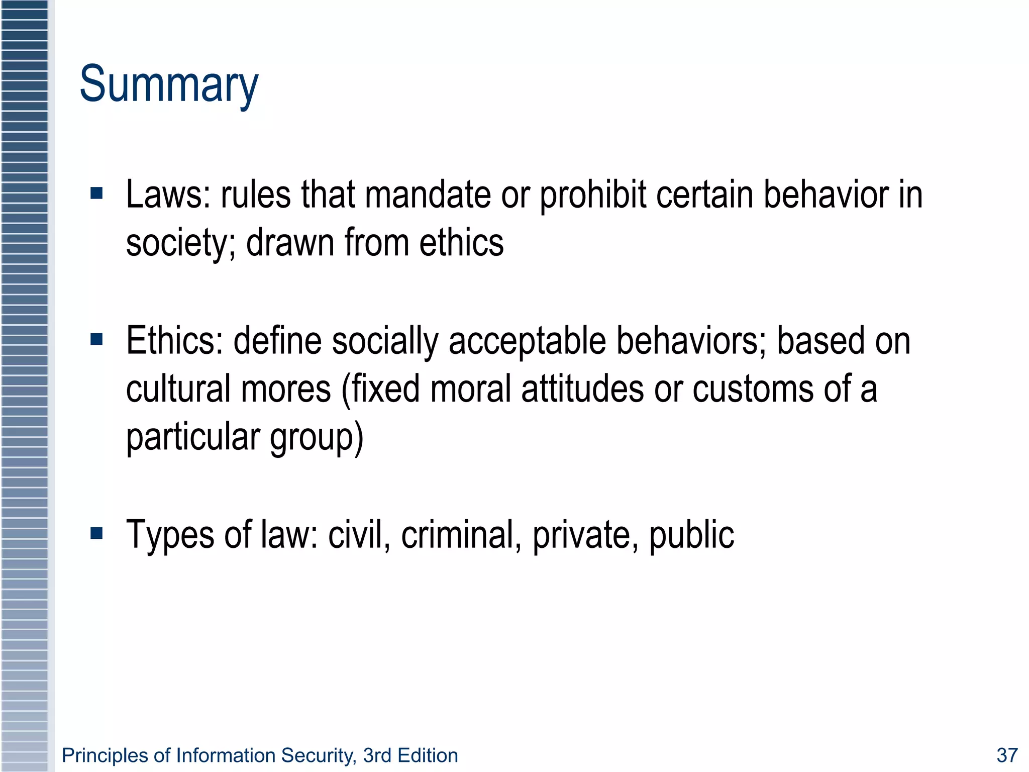 Principles of Information Security, 3rd Edition 37
Summary
 Laws: rules that mandate or prohibit certain behavior in
society; drawn from ethics
 Ethics: define socially acceptable behaviors; based on
cultural mores (fixed moral attitudes or customs of a
particular group)
 Types of law: civil, criminal, private, public
 
