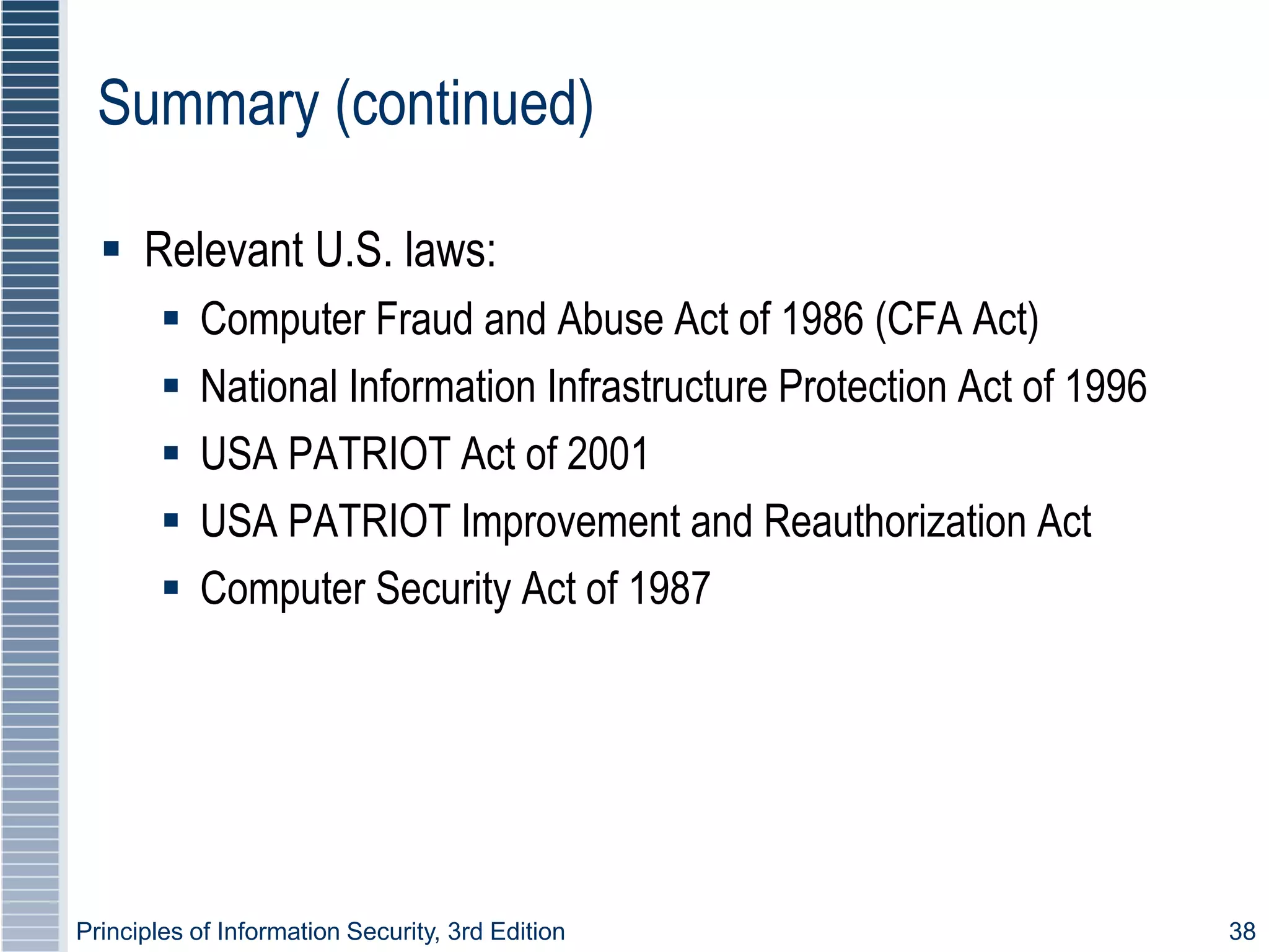 Principles of Information Security, 3rd Edition 38
Summary (continued)
 Relevant U.S. laws:
 Computer Fraud and Abuse Act of 1986 (CFA Act)
 National Information Infrastructure Protection Act of 1996
 USA PATRIOT Act of 2001
 USA PATRIOT Improvement and Reauthorization Act
 Computer Security Act of 1987
 