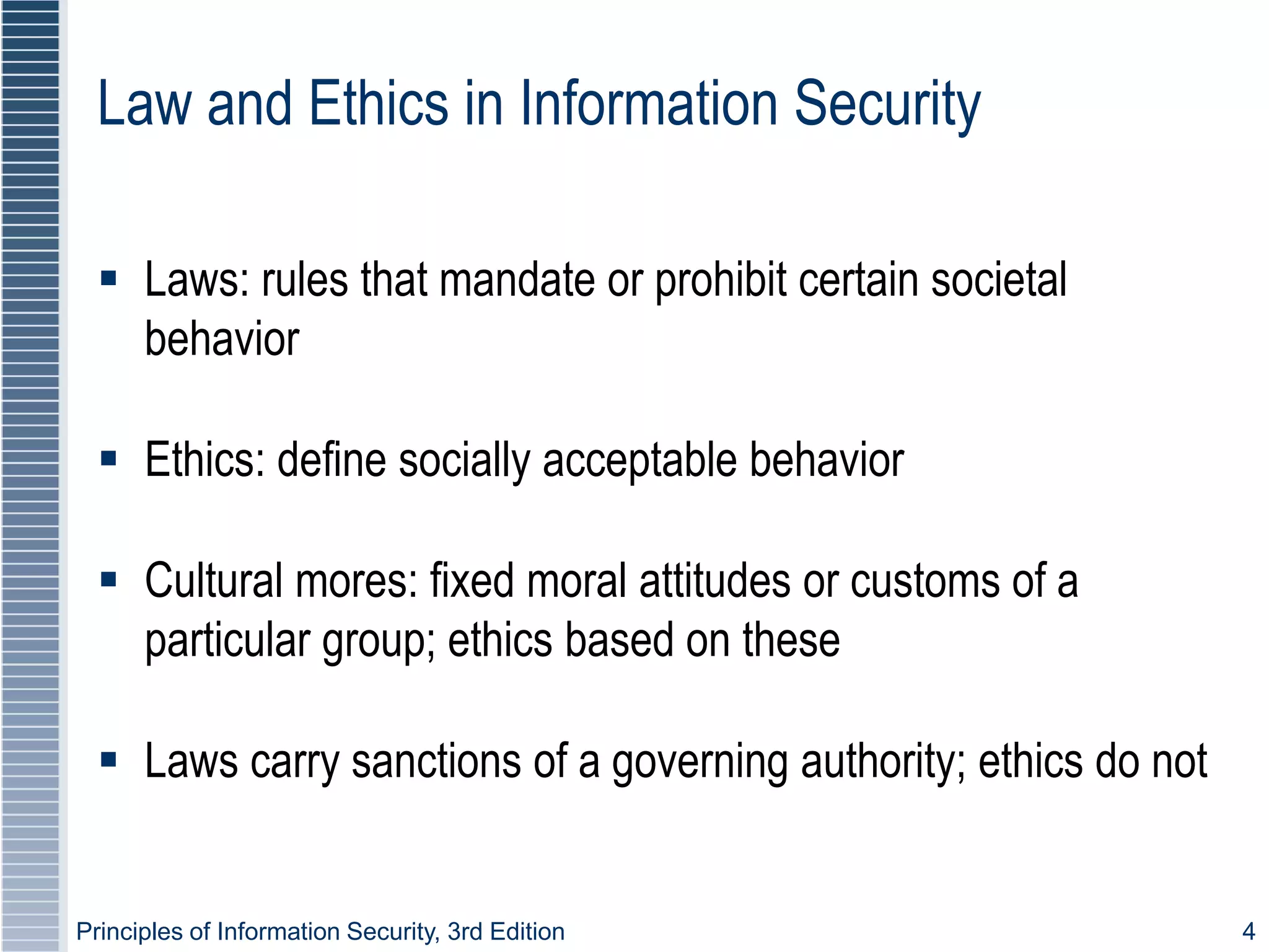 Principles of Information Security, 3rd Edition 4
Law and Ethics in Information Security
 Laws: rules that mandate or prohibit certain societal
behavior
 Ethics: define socially acceptable behavior
 Cultural mores: fixed moral attitudes or customs of a
particular group; ethics based on these
 Laws carry sanctions of a governing authority; ethics do not
 