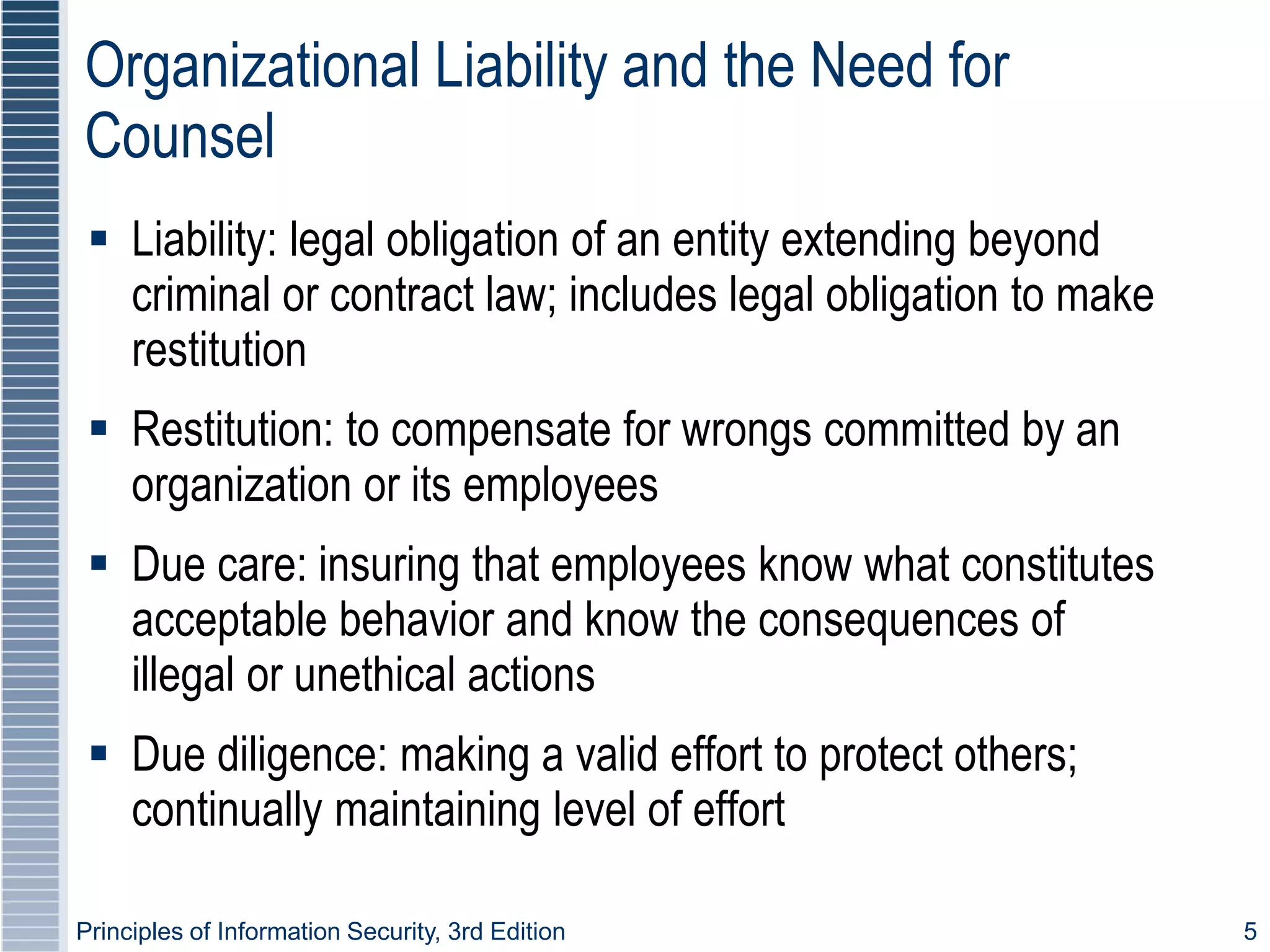 Principles of Information Security, 3rd Edition 5
Organizational Liability and the Need for
Counsel
 Liability: legal obligation of an entity extending beyond
criminal or contract law; includes legal obligation to make
restitution
 Restitution: to compensate for wrongs committed by an
organization or its employees
 Due care: insuring that employees know what constitutes
acceptable behavior and know the consequences of
illegal or unethical actions
 Due diligence: making a valid effort to protect others;
continually maintaining level of effort
 
