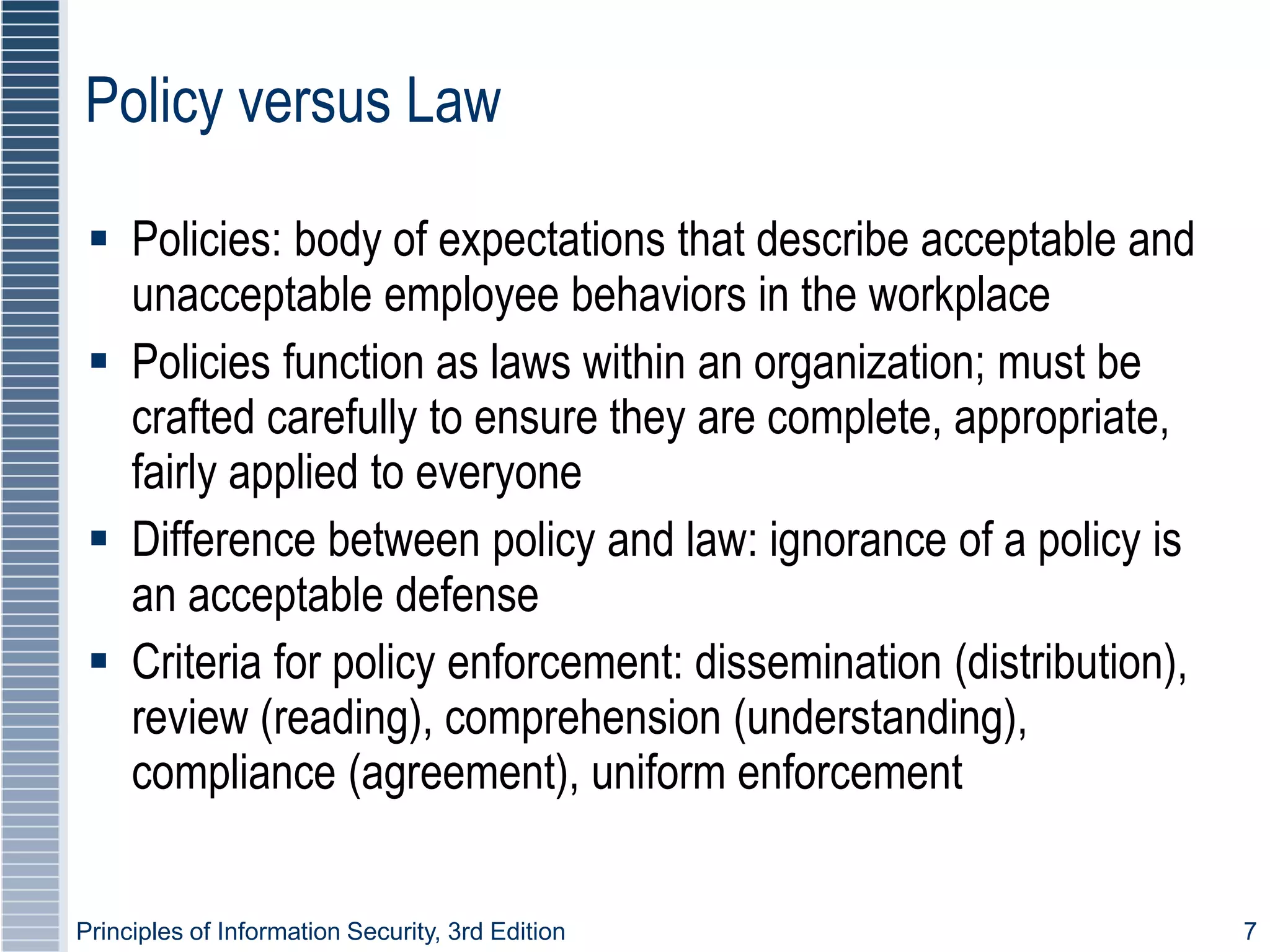 Principles of Information Security, 3rd Edition 7
Policy versus Law
 Policies: body of expectations that describe acceptable and
unacceptable employee behaviors in the workplace
 Policies function as laws within an organization; must be
crafted carefully to ensure they are complete, appropriate,
fairly applied to everyone
 Difference between policy and law: ignorance of a policy is
an acceptable defense
 Criteria for policy enforcement: dissemination (distribution),
review (reading), comprehension (understanding),
compliance (agreement), uniform enforcement
 