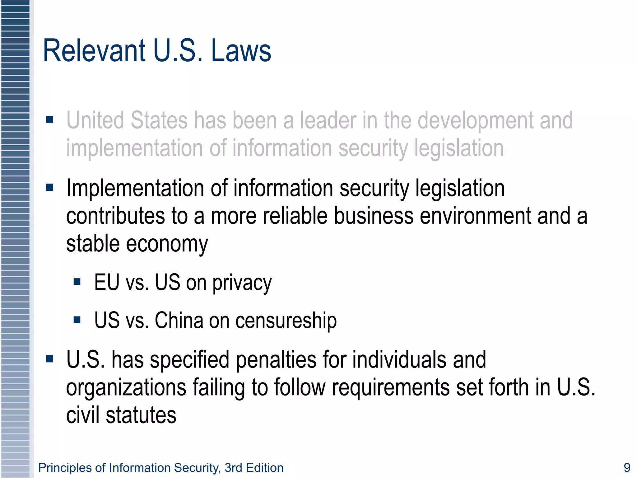 Principles of Information Security, 3rd Edition 9
Relevant U.S. Laws
 United States has been a leader in the development and
implementation of information security legislation
 Implementation of information security legislation
contributes to a more reliable business environment and a
stable economy
 EU vs. US on privacy
 US vs. China on censureship
 U.S. has specified penalties for individuals and
organizations failing to follow requirements set forth in U.S.
civil statutes
 