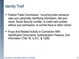 Principles of Information Security, 3rd Edition 13
Identity Theft
 Federal Trade Commission: “occurring when someone
uses your personally identifying information, like your
name, Social Security number, or credit card number,
without your permission, to commit fraud or other crimes”
 Fraud And Related Activity In Connection With
Identification Documents, Authentication Features, And
Information (Title 18, U.S.C. § 1028)
 