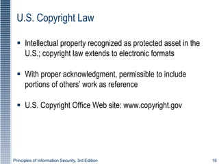 Principles of Information Security, 3rd Edition 16
U.S. Copyright Law
 Intellectual property recognized as protected asset in the
U.S.; copyright law extends to electronic formats
 With proper acknowledgment, permissible to include
portions of others’ work as reference
 U.S. Copyright Office Web site: www.copyright.gov
 
