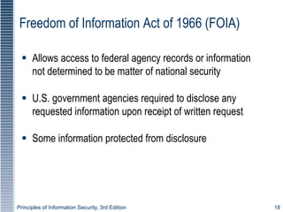 Principles of Information Security, 3rd Edition 18
Freedom of Information Act of 1966 (FOIA)
 Allows access to federal agency records or information
not determined to be matter of national security
 U.S. government agencies required to disclose any
requested information upon receipt of written request
 Some information protected from disclosure
 