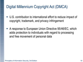Principles of Information Security, 3rd Edition 19
Digital Millennium Copyright Act (DMCA)
 U.S. contribution to international effort to reduce impact of
copyright, trademark, and privacy infringement
 A response to European Union Directive 95/46/EC, which
adds protection to individuals with regard to processing
and free movement of personal data
 