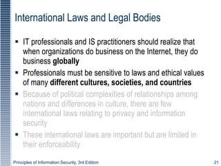 Principles of Information Security, 3rd Edition 21
International Laws and Legal Bodies
 IT professionals and IS practitioners should realize that
when organizations do business on the Internet, they do
business globally
 Professionals must be sensitive to laws and ethical values
of many different cultures, societies, and countries
 Because of political complexities of relationships among
nations and differences in culture, there are few
international laws relating to privacy and information
security
 These international laws are important but are limited in
their enforceability
 