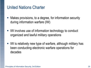 Principles of Information Security, 3rd Edition 25
United Nations Charter
 Makes provisions, to a degree, for information security
during information warfare (IW)
 IW involves use of information technology to conduct
organized and lawful military operations
 IW is relatively new type of warfare, although military has
been conducting electronic warfare operations for
decades
 