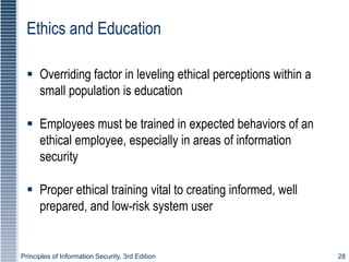 Principles of Information Security, 3rd Edition 28
Ethics and Education
 Overriding factor in leveling ethical perceptions within a
small population is education
 Employees must be trained in expected behaviors of an
ethical employee, especially in areas of information
security
 Proper ethical training vital to creating informed, well
prepared, and low-risk system user
 