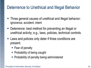 Principles of Information Security, 3rd Edition 29
Deterrence to Unethical and Illegal Behavior
 Three general causes of unethical and illegal behavior:
ignorance, accident, intent
 Deterrence: best method for preventing an illegal or
unethical activity; e.g., laws, policies, technical controls
 Laws and policies only deter if three conditions are
present:
 Fear of penalty
 Probability of being caught
 Probability of penalty being administered
 