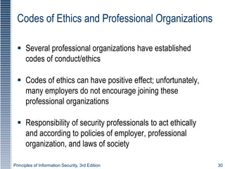 Principles of Information Security, 3rd Edition 30
Codes of Ethics and Professional Organizations
 Several professional organizations have established
codes of conduct/ethics
 Codes of ethics can have positive effect; unfortunately,
many employers do not encourage joining these
professional organizations
 Responsibility of security professionals to act ethically
and according to policies of employer, professional
organization, and laws of society
 