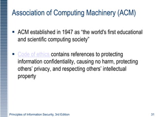 Principles of Information Security, 3rd Edition 31
Association of Computing Machinery (ACM)
 ACM established in 1947 as “the world's first educational
and scientific computing society”
 Code of ethics contains references to protecting
information confidentiality, causing no harm, protecting
others’ privacy, and respecting others’ intellectual
property
 