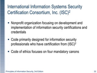 Principles of Information Security, 3rd Edition 32
International Information Systems Security
Certification Consortium, Inc. (ISC)2
 Nonprofit organization focusing on development and
implementation of information security certifications and
credentials
 Code primarily designed for information security
professionals who have certification from (ISC)2
 Code of ethics focuses on four mandatory canons
 