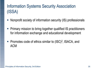 Principles of Information Security, 3rd Edition 35
Information Systems Security Association
(ISSA)
 Nonprofit society of information security (IS) professionals
 Primary mission to bring together qualified IS practitioners
for information exchange and educational development
 Promotes code of ethics similar to (ISC)2, ISACA, and
ACM
 