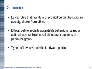 Principles of Information Security, 3rd Edition 37
Summary
 Laws: rules that mandate or prohibit certain behavior in
society; drawn from ethics
 Ethics: define socially acceptable behaviors; based on
cultural mores (fixed moral attitudes or customs of a
particular group)
 Types of law: civil, criminal, private, public
 