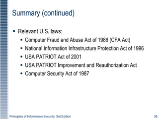 Principles of Information Security, 3rd Edition 38
Summary (continued)
 Relevant U.S. laws:
 Computer Fraud and Abuse Act of 1986 (CFA Act)
 National Information Infrastructure Protection Act of 1996
 USA PATRIOT Act of 2001
 USA PATRIOT Improvement and Reauthorization Act
 Computer Security Act of 1987
 
