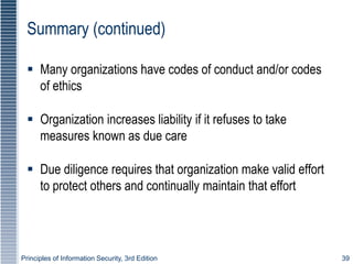 Principles of Information Security, 3rd Edition 39
Summary (continued)
 Many organizations have codes of conduct and/or codes
of ethics
 Organization increases liability if it refuses to take
measures known as due care
 Due diligence requires that organization make valid effort
to protect others and continually maintain that effort
 