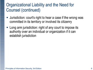 Principles of Information Security, 3rd Edition 6
Organizational Liability and the Need for
Counsel (continued)
 Jurisdiction: court's right to hear a case if the wrong was
committed in its territory or involved its citizenry
 Long arm jurisdiction: right of any court to impose its
authority over an individual or organization if it can
establish jurisdiction
 