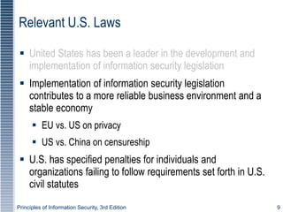 Principles of Information Security, 3rd Edition 9
Relevant U.S. Laws
 United States has been a leader in the development and
implementation of information security legislation
 Implementation of information security legislation
contributes to a more reliable business environment and a
stable economy
 EU vs. US on privacy
 US vs. China on censureship
 U.S. has specified penalties for individuals and
organizations failing to follow requirements set forth in U.S.
civil statutes
 