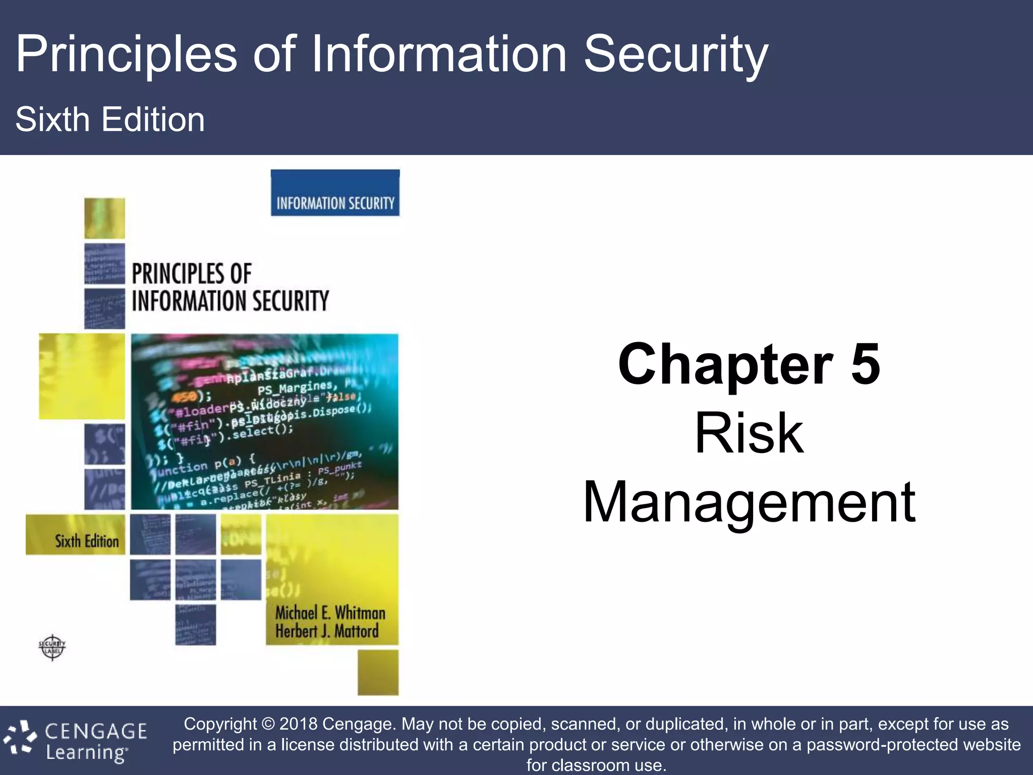 Principles of Information Security
Sixth Edition
Chapter 5
Risk
Management
Copyright © 2018 Cengage. May not be copied, scanned, or duplicated, in whole or in part, except for use as
permitted in a license distributed with a certain product or service or otherwise on a password-protected website
for classroom use.
 