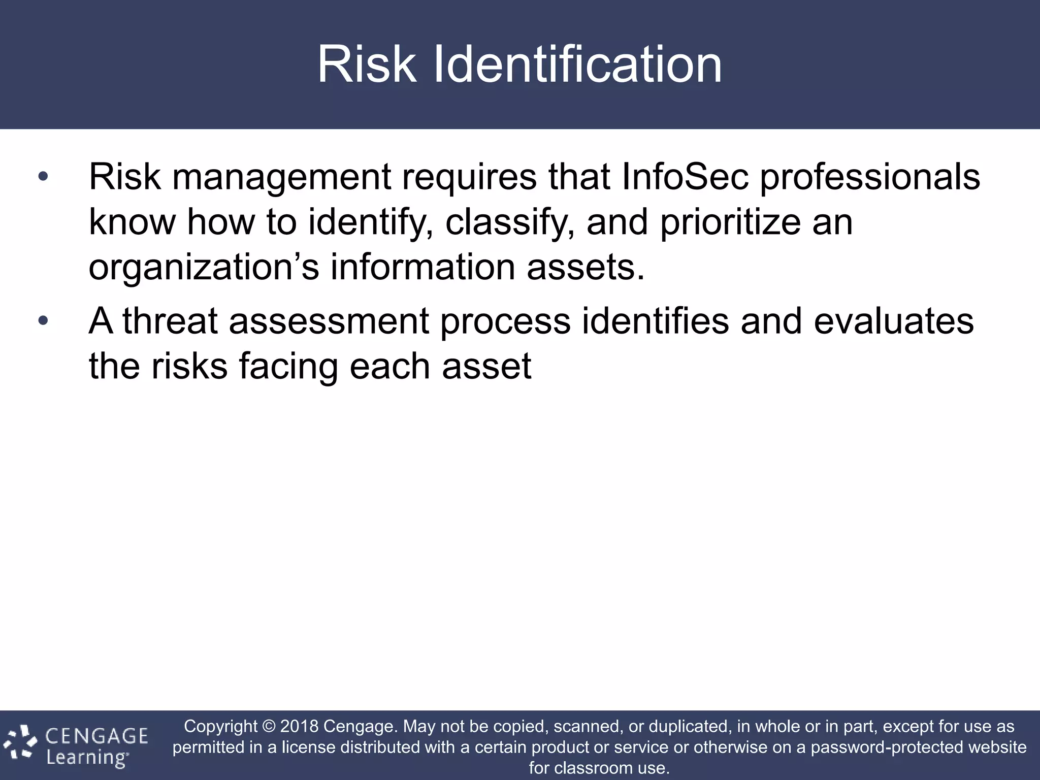 Copyright © 2018 Cengage. May not be copied, scanned, or duplicated, in whole or in part, except for use as
permitted in a license distributed with a certain product or service or otherwise on a password-protected website
for classroom use.
Risk Identification
• Risk management requires that InfoSec professionals
know how to identify, classify, and prioritize an
organization’s information assets.
• A threat assessment process identifies and evaluates
the risks facing each asset
 
