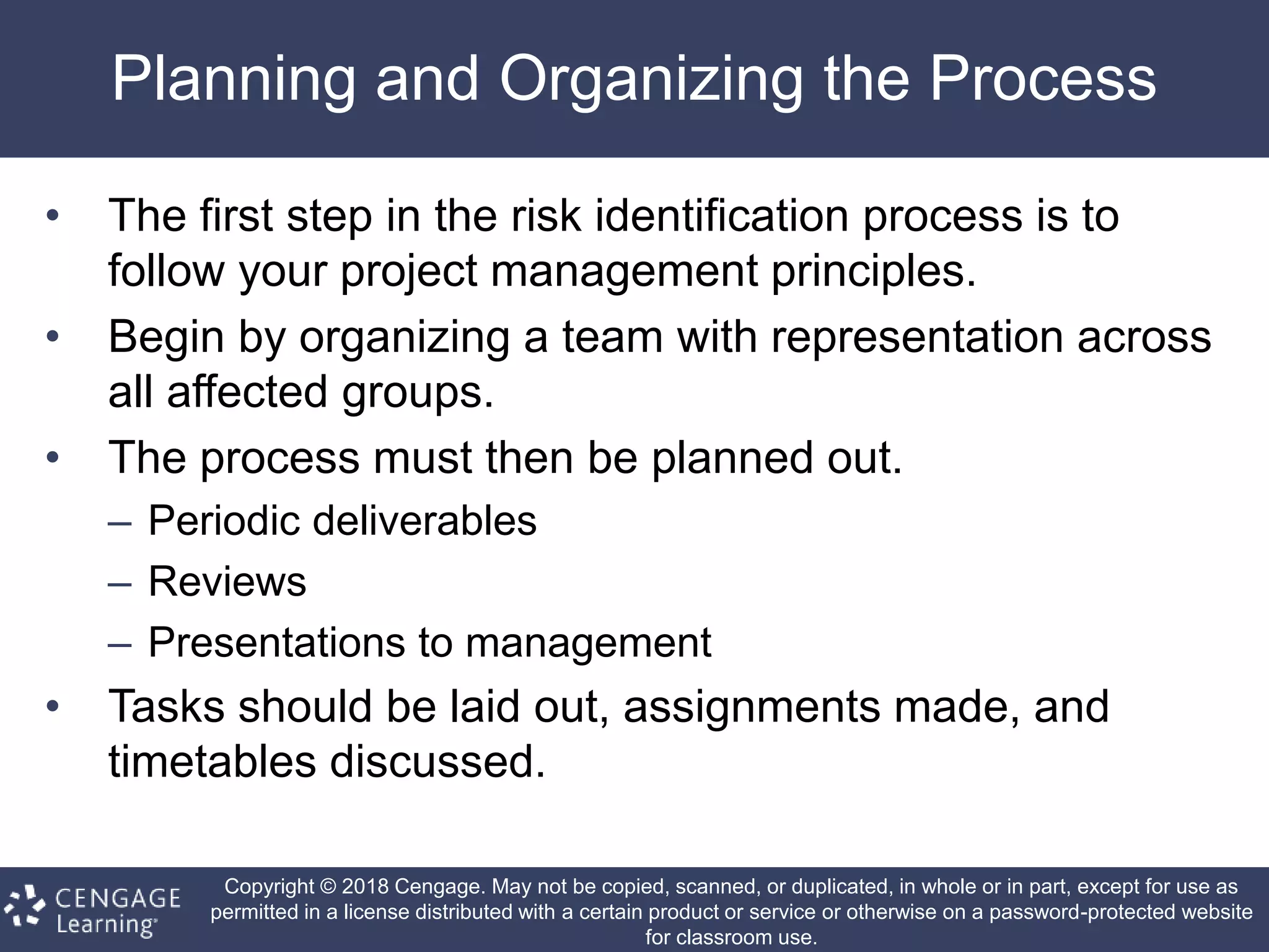 Copyright © 2018 Cengage. May not be copied, scanned, or duplicated, in whole or in part, except for use as
permitted in a license distributed with a certain product or service or otherwise on a password-protected website
for classroom use.
Planning and Organizing the Process
• The first step in the risk identification process is to
follow your project management principles.
• Begin by organizing a team with representation across
all affected groups.
• The process must then be planned out.
– Periodic deliverables
– Reviews
– Presentations to management
• Tasks should be laid out, assignments made, and
timetables discussed.
 