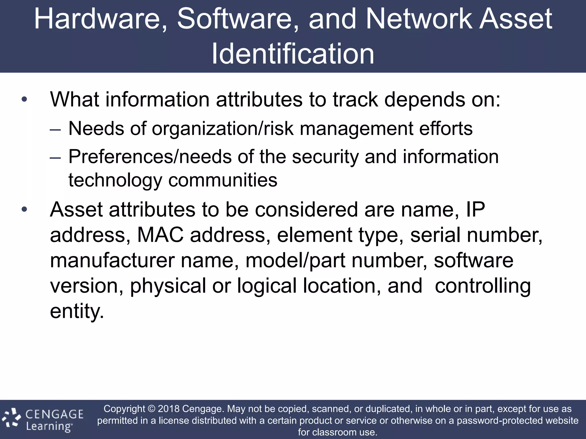 Copyright © 2018 Cengage. May not be copied, scanned, or duplicated, in whole or in part, except for use as
permitted in a license distributed with a certain product or service or otherwise on a password-protected website
for classroom use.
Hardware, Software, and Network Asset
Identification
• What information attributes to track depends on:
– Needs of organization/risk management efforts
– Preferences/needs of the security and information
technology communities
• Asset attributes to be considered are name, IP
address, MAC address, element type, serial number,
manufacturer name, model/part number, software
version, physical or logical location, and controlling
entity.
 