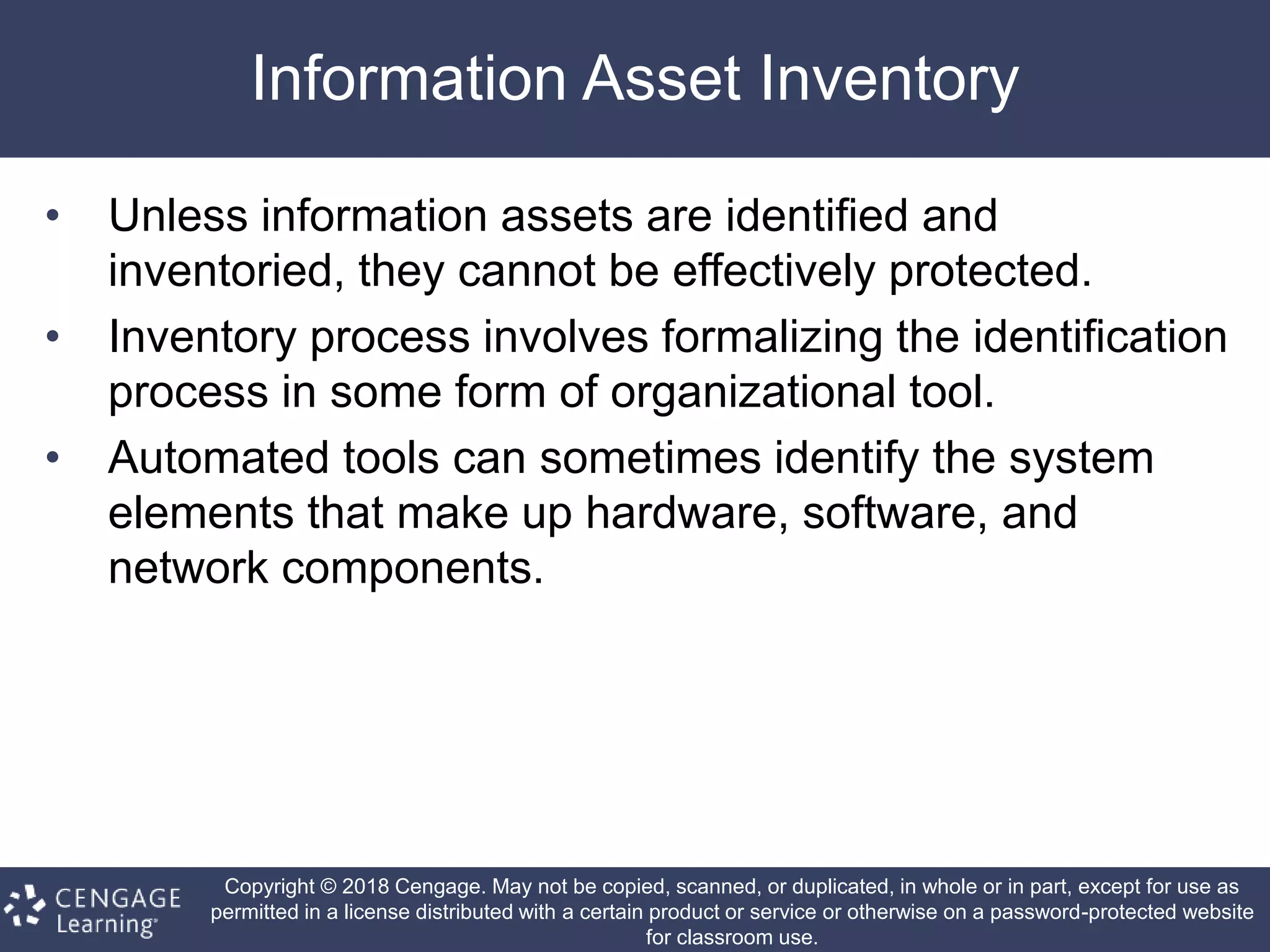 Copyright © 2018 Cengage. May not be copied, scanned, or duplicated, in whole or in part, except for use as
permitted in a license distributed with a certain product or service or otherwise on a password-protected website
for classroom use.
Information Asset Inventory
• Unless information assets are identified and
inventoried, they cannot be effectively protected.
• Inventory process involves formalizing the identification
process in some form of organizational tool.
• Automated tools can sometimes identify the system
elements that make up hardware, software, and
network components.
 