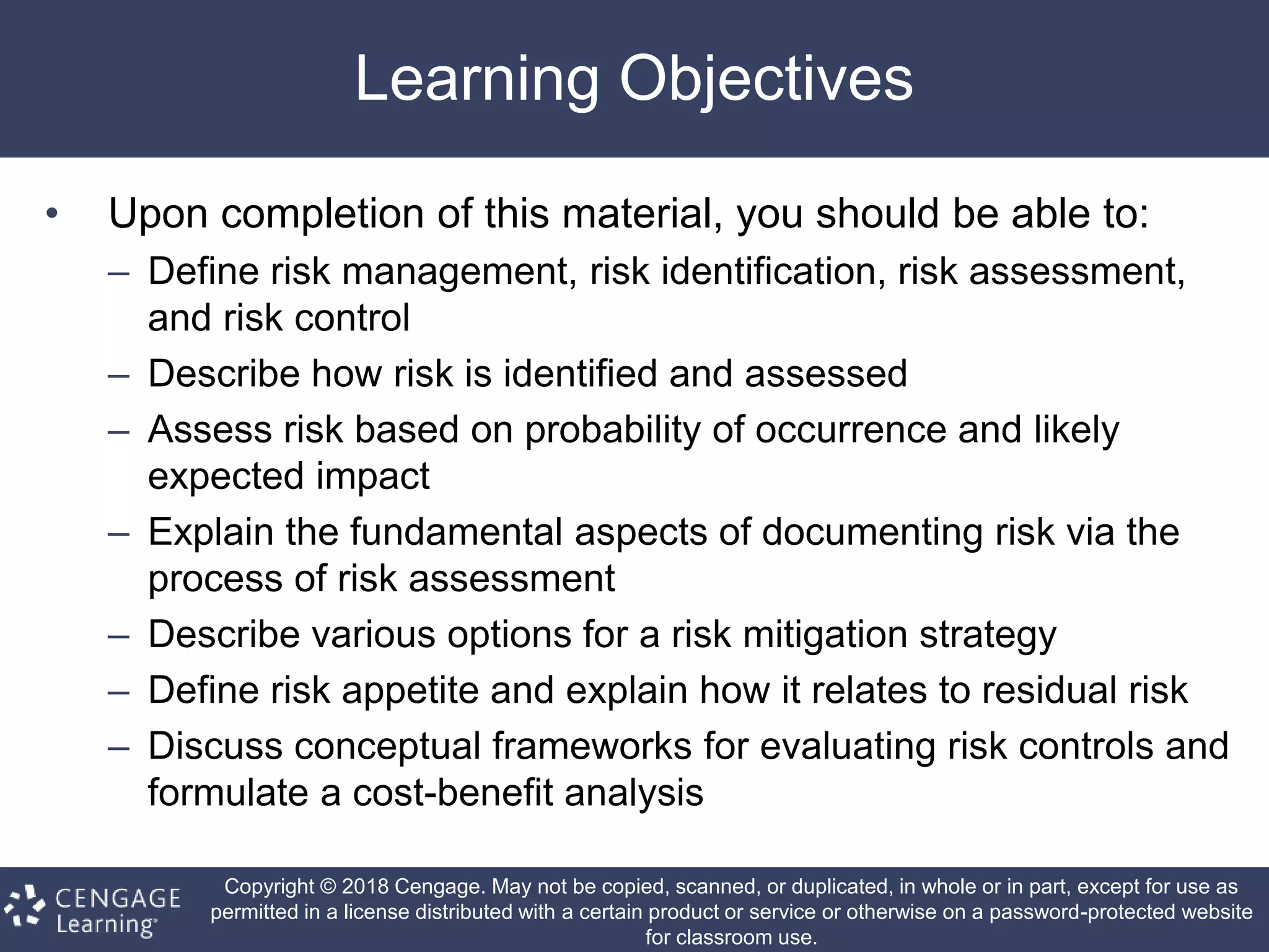 Copyright © 2018 Cengage. May not be copied, scanned, or duplicated, in whole or in part, except for use as
permitted in a license distributed with a certain product or service or otherwise on a password-protected website
for classroom use.
Learning Objectives
• Upon completion of this material, you should be able to:
– Define risk management, risk identification, risk assessment,
and risk control
– Describe how risk is identified and assessed
– Assess risk based on probability of occurrence and likely
expected impact
– Explain the fundamental aspects of documenting risk via the
process of risk assessment
– Describe various options for a risk mitigation strategy
– Define risk appetite and explain how it relates to residual risk
– Discuss conceptual frameworks for evaluating risk controls and
formulate a cost-benefit analysis
 