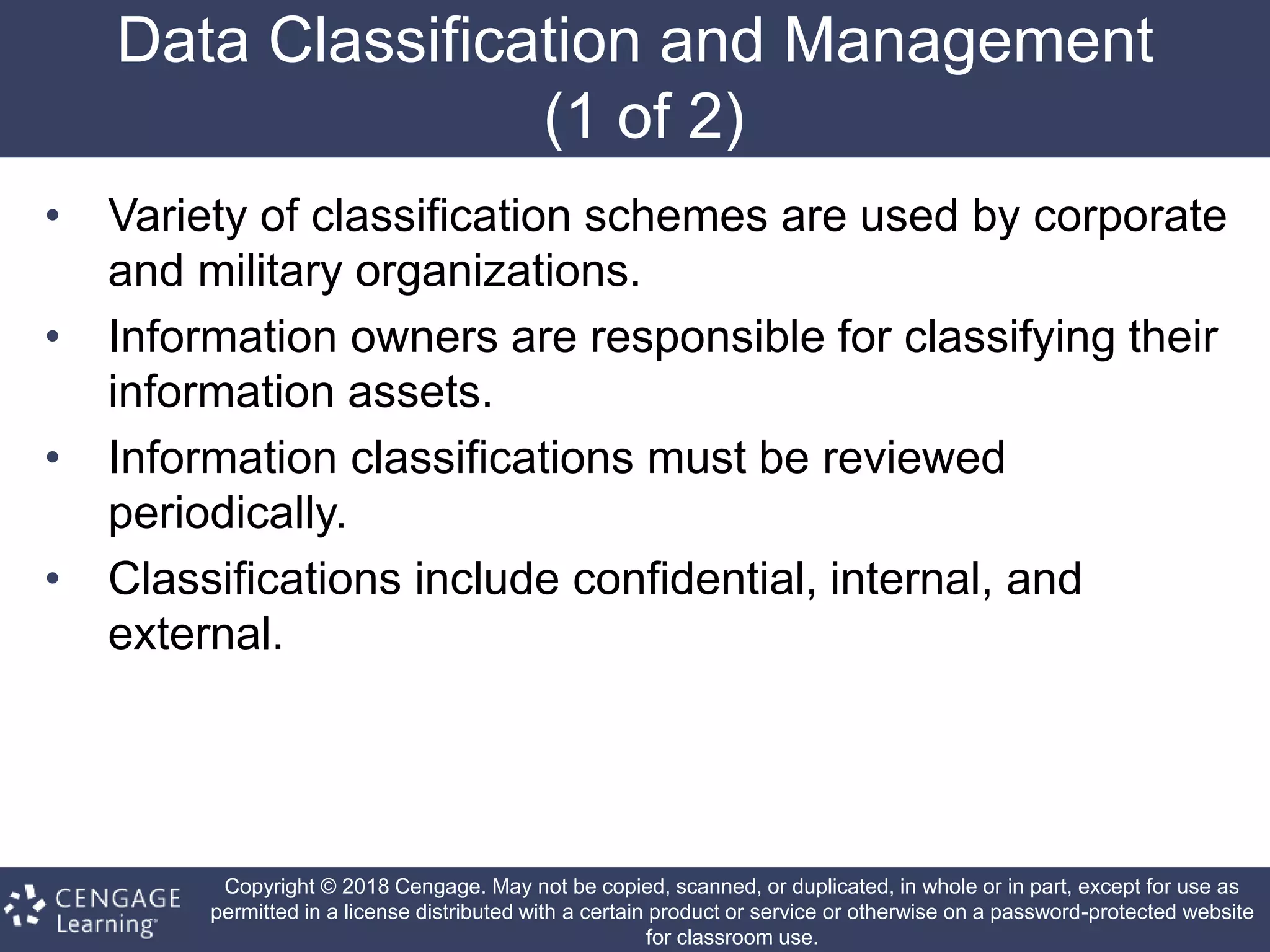 Copyright © 2018 Cengage. May not be copied, scanned, or duplicated, in whole or in part, except for use as
permitted in a license distributed with a certain product or service or otherwise on a password-protected website
for classroom use.
Data Classification and Management
(1 of 2)
• Variety of classification schemes are used by corporate
and military organizations.
• Information owners are responsible for classifying their
information assets.
• Information classifications must be reviewed
periodically.
• Classifications include confidential, internal, and
external.
 