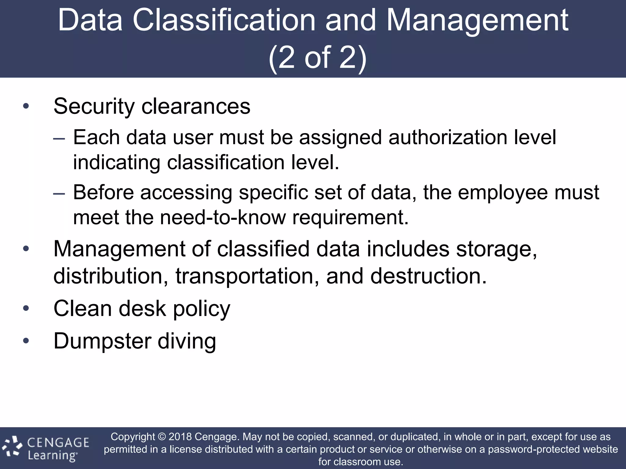 Copyright © 2018 Cengage. May not be copied, scanned, or duplicated, in whole or in part, except for use as
permitted in a license distributed with a certain product or service or otherwise on a password-protected website
for classroom use.
Data Classification and Management
(2 of 2)
• Security clearances
– Each data user must be assigned authorization level
indicating classification level.
– Before accessing specific set of data, the employee must
meet the need-to-know requirement.
• Management of classified data includes storage,
distribution, transportation, and destruction.
• Clean desk policy
• Dumpster diving
 